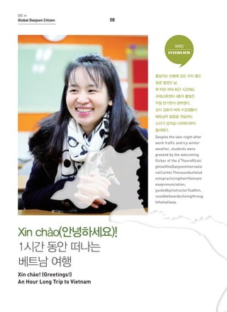 DIC in

Global Daejeon Citizen

08

외국인
INTERVIEW

흩날리는 눈발에 길도 우리 몸도
꽁꽁 얼었던 날,
꽉 막힌 저녁 퇴근 시간에도
국제교류센터 4층의 불빛은
우릴 반기듯이 깜박였다.
강사 김토아 씨와 수강생들이
베트남어 발음을 연습하는
소리가 강의실 너머에서부터
들려왔다.
Despite the late-night after
work traffic and icy winter
weather, students were
greeted by the welcoming
flicker of the 4thfloorofficeli
ghtsoftheDaejeonInternatio
nalCenter.Thesoundsofstud
entspracticingtheirVietnam
esepronunciation,
guidedbyinstructorToaKim,
couldbeheardechoingthroug
hthehallway.

Xin chào(안녕하세요)!
1시간 동안 떠나는
베트남 여행
Xin chào! (Greetings!)
An Hour Long Trip to Vietnam

 
