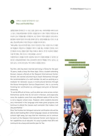 09

01

It's Global Daejeon Magazine

바쁘고 보람찬 한국에서의 시간
Busy and Fruitful Days

결혼을 통해 한국에 온 지 10년, 요즘 김토아 씨는 하루하루를 바쁘게 보내
고 있다. 국제교류센터에서 한국어 수업을 듣다가 센터 직원의 추천으로 베
트남어 강사 자원봉사를 시작했으며, 4년 전부터 꾸준히 출입국 관리사무소
를 통해 다문화가정의 의사소통 문제로 생기는 분쟁 해결을 돕고 있다. 또 올
해는 한남대학교에서 이중 언어강사 과정을 마치게 된다.
“베트남에는 있는데 한국엔 없는 단어가 있다든지, 학교 수업이 아니기 때문
에 학생들의 직업군이나 연령층이 제각기 다를 때는 어려움이 있어요. 하지
만 열심히 하시는 분들이 많아 학습 이해도도 빠르고, 한 번 수강하신 분들은
다음 학기에도 계속 오시니 그때 보람을 느낍니다.”
이중언어강사 과정을 마치면 초등학교 방과 후 수업에 배정될 수 있지만, 당
분간은 국제교류센터에서 계속 강의하면서 본인의 역량을 키우고 싶다는 김
토아 강사. 그녀의 2014년도 역시 바쁘고 보람찰 것이다.
Toa Kim, who has been married and living in Korea for the past
10 years, leads a busy life these days. Once a student attending
Korean classes offered at the Daejeon International Center
herself, she started volunteering to teach Vietnamese through
the recommendation of a staff member. As well as working as a
mediator for domestic issues in multicultural families through
the Korea Immigration Service Department, she is currently
finishing her certification as a bilingual instructor at Hannam
University.
“It can be difficult at times, such as when we come across certain
Vietnamese words that do not exist in Korean, and especially
since the students come from very different walks of life as this
is not a regular school class. However, when students become
very interested in the language and make great progress and
continue to attend the classes each semester that makes it all
very worthwhile.”
Once Toa finishes her bilingual instructor certification she will be
able to start leading after-school language classes at elementary
schools right away, but says that her intentions are to continue
to teach at the Daejeon International Center and improve on
her capabilities as an educator. It’s easy to predict that 2014 will
continue to be a busy and eventful year for Toa.

4년 전부터 꾸준히
출입국 관리사무소를 통해
다문화가정의 의사소통 문제로 생기는
분쟁 해결을 돕고 있다.

 