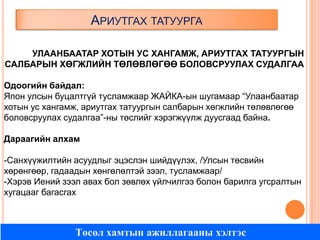 АРИУТГАХ ТАТУУРГА
УЛААНБААТАР ХОТЫН УС ХАНГАМЖ, АРИУТГАХ ТАТУУРГЫН
САЛБАРЫН ХӨГЖЛИЙН ТӨЛӨВЛӨГӨӨ БОЛОВСРУУЛАХ СУДАЛГАА
Одоогийн байдал:
Япон улсын буцалтгүй тусламжаар ЖАЙКА-ын шугамаар “Улаанбаатар
хотын ус хангамж, ариутгах татуургын салбарын хөгжлийн төлөвлөгөө
боловсруулах судалгаа”-ны төслийг хэрэгжүүлж дуусгаад байна.
Дараагийн алхам
-Санхүүжилтийн асуудлыг эцэслэн шийдүүлэх, /Улсын төсвийн
хөрөнгөөр, гадаадын хөнгөлөлтэй зээл, тусламжаар/
-Хэрэв Иений зээл авах бол зөвлөх үйлчилгээ болон барилга угсралтын
хугацааг багасгах

Төсөл хамтын ажиллагааны хэлтэс

 
