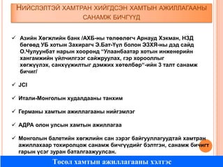 НИЙСЛЭЛТЭЙ ХАМТРАН ХИЙГДСЭН ХАМТЫН АЖИЛЛАГААНЫ
САНАМЖ БИЧГҮҮД
 Азийн Хөгжлийн банк /АХБ-ны төлөөлөгч Арнауд Хэкман, НЗД
бөгөөд УБ хотын Захирагч Э.Бат-Үүл болон ЭЗХЯ-ны дэд сайд
О.Чулуунбат нарын хооронд “Улаанбаатар хотын инженерийн
хангамжийн үйлчилгээг сайжруулах, гэр хорооллыг
хөгжүүлэх, санхүүжилтыг дэмжих хөтөлбөр“-ийн 3 талт санамж
бичиг/
 JCI
 Итали-Монголын худалдааны танхим
 Германы хамтын ажиллагааны нийгэмлэг
 АДРА олон улсын хамтын ажиллагаа
 Монголын балетийн хөгжлийн сан зэрэг байгууллагуудтай хамтран
ажиллахаар тохиролцож санамж бичгүүдийг бэлтгэн, санамж бичигт
гарын үсэг зуран баталгаажуулсан.

Төсөл хамтын ажиллагааны хэлтэс

 