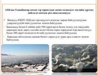 АХБ-ны Улаанбаатар хотын гэр хорооллын дахин төлөвлөлт төслийн хүрээнд
хийгдсэн хамтын үйл ажиллагаанууд:
 Яамдууд, НЗДТГ, НЗД-ын хэрэгжүүлэгч агентлаг, харьяа байгууллагуудын
удирдлагуудтай хийх уулзалтыг зохион байгуулсан.


Баянхошуу болон Сэлбийн нийт 500 гаруй иргэд болон энэхүү дэд төвүүдийн
хороодын засаг дарга, хэсгийн ахлагч болон хороо хариуцсан мэргэжилтэнгүүд
болох 380 гаруй төлөөлөгчтэй хийх уулзалтыг зохион байгуулсан.



Харилцан ойлголцлын санамж бичигт гарын үсэг зурах арга хэмжээг зохион
байгуулсан.

 