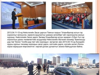 2013.04.11-12-нд Нийслэлийн Засаг даргын Тамгын газрын “Улаанбаатар хотын гэр
хорооллыг хөгжүүлэх, хөрөнгө оруулалтыг дэмжих хөтөлбөр”-ийг хэрэгжүүлэх ажлын
хүрээнд Нийслэлийн Засаг дарга бөгөөд Улаанбаатар хотын захирагч Э.Бат-Үүл гэр
хорооллын дахин төлөвлөлтийн асуудлаар Нийслэлийн Иргэний танхимд “Баянхошуу
дэд төв” болон “Сэлбэ дэд төв”-ийн хороодын иргэдтэй, мөн 2013.04.14-нд Хүүхдийн
ордны хурлын танхимд хороодын засаг дарга, хэлтсийн дарга, хэсгийн ахлагч болон
хороо хариуцсан мэргэжилтэн нартай уулзах уулзалтыг зохион байгууулсан байна.

 