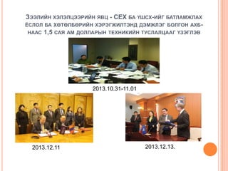 ЗЭЭЛИЙН ХЭЛЭЛЦЭЭРИЙН ЯВЦ - СЕХ БА ҮШСХ-ИЙГ БАТЛАМЖЛАХ
ЁСЛОЛ БА ХӨТӨЛБӨРИЙН ХЭРЭГЖИЛТЭНД ДЭМЖЛЭГ БОЛГОН АХБНААС 1,5 САЯ АМ ДОЛЛАРЫН ТЕХНИКИЙН ТУСЛАЛЦААГ ҮЗЭГЛЭВ

2013.10.31-11.01

2013.12.11

2013.12.13.

 