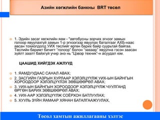 Азийн хөгжлийн банкны BRT төсөл



1. Эдийн засаг хөгжлийн яам - "автобусны зорчих эгнээг замын
голоор явуулахгүй замын 1-р эгнээгээр явуулах баталгааг АХБ-наас
авсан тохиолдолд УИХ төслийг өргөн барих байр суурьтай байгаа.
Төслийн баримт бичигт “голоор” болон “захаар” явуулна гэсэн заасан
зүйлт заалт байхгүй учир энэ нь “Цэвэр техник”-н асуудал юм.
ЦААШИД ХИЙГДЭХ АЖЛУУД







1. ЯАМДУУДААС САНАЛ АВАХ;
2. ЗАСГИЙН ГАЗРЫН ХУРЛААР ХЭЛЭЛЦҮҮЛЖ УИХ-ЫН БАЙНГЫН
ХОРООДООР ХЭЛЭЛЦҮҮЛЭХ ЗӨВШӨӨРӨЛ АВАХ;
3. УИХ-ЫН БАЙНГЫН ХОРООДООР ХЭЛЭЛЦҮҮЛЖ ЧУУЛГАНД
ӨРГӨН БАРИХ ЗӨВШӨӨРӨЛ АВАХ;
4. УИХ-ААР ХЭЛЭЛЦҮҮЛЖ СОЁРХОН БАТЛУУЛАХ;
5. ХУУЛЬ ЗҮЙН ЯАМААР ХЯНАН БАТАЛГААЖУУЛАХ,

Төсөл хамтын ажиллагааны хэлтэс

 