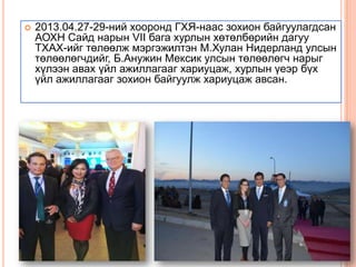 

2013.04.27-29-ний хооронд ГХЯ-наас зохион байгуулагдсан
АОХН Сайд нарын VII бага хурлын хөтөлбөрийн дагуу
ТХАХ-ийг төлөөлж мэргэжилтэн М.Хулан Нидерланд улсын
төлөөлөгчдийг, Б.Анужин Мексик улсын төлөөлөгч нарыг
хүлээн авах үйл ажиллагааг хариуцаж, хурлын үеэр бүх
үйл ажиллагааг зохион байгуулж хариуцаж авсан.

 
