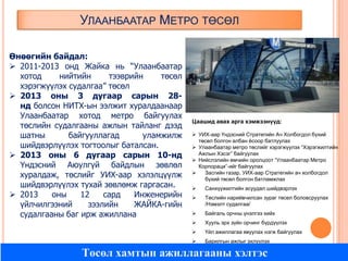 УЛААНБААТАР МЕТРО ТӨСӨЛ
Өнөөгийн байдал:
 2011-2013 онд Жайка нь “Улаанбаатар
хотод
нийтийн
тээврийн
төсөл
хэрэгжүүлэх судалгаа” төсөл
 2013 оны 3 дугаар сарын 28нд болсон НИТХ-ын ээлжит хуралдаанаар
Улаанбаатар хотод метро байгуулах
төслийн судалгааны ажлын тайланг дээд
шатны
байгууллагад
уламжилж
шийдвэрлүүлэх тогтоолыг баталсан.
 2013 оны 6 дугаар сарын 10-нд
Үндэсний Аюулгүй байдлын зөвлөл
хуралдаж, төслийг УИХ-аар хэлэлцүүлж
шийдвэрлүүлэх тухай зөвлөмж гаргасан.
 2013
оны
12
сард
Инженерийн
үйлчилгээний
зээлийн
ЖАЙКА-гийн
судалгааны баг ирж ажиллана

Цаашид авах арга хэмжээнүүд:
 УИХ-аар Үндэсний Стратегийн Ач Холбогдол бүхий
төсөл болгон албан ѐсоор батлуулах
 Улаанбаатар метро төслийг хэрэгжүүлэх “Хэрэгжилтийн
Ажлын Хэсэг” байгуулах
 Нийслэлийн өмчийн оролцоот “Улаанбаатар Метро
Корпораци”-ийг байгуулах

Засгийн газар, УИХ-аар Стратегийн ач холбогдол
бүхий төсөл болгон батламжлах


Санхүүжилтийн асуудал шийдвэрлэх



Төслийн нарийвчилсан зураг төсөл боловсруулах
/Нэмэлт судалгаа/



Байгаль орчны үнэлгээ хийх



Хууль эрх зүйн орчинг бүрдүүлэх



Үйл ажиллагаа явуулах нэгж байгуулах



Барилгын ажлыг эхлүүлэх

Төсөл хамтын ажиллагааны хэлтэс

 