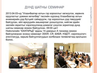 Company Logo

2013.04.03-нд “Улаанбаатар хотын гэр хорооллыг хөгжүүлэх, хөрөнгө
оруулалтыг дэмжих хөтөлбөр” төслийн хүрээнд Улаанбаатар хотын
инженерийн дэд бүтцийг сайжруулж, гэр хорооллын дэд төвүүдийг
байгуулан, айл өрхүүдийн амьжиргааг дээшлүүлэх, нийгэм эдийн
засгийн зорилтыг хэрэгжүүлэхэд дэмжлэг үзүүлэх зорилгоор дунд
шатны семинар зохион байгуулсан. 09:00 цагт
Нийслэлийн “ХАНГАРЬД” ордны 14 давхрын А танхимд зохион
байгуулагдсан энэхүү семинарт ЭЗХЯ, СЯ, БХБЯ, НЗДТГ, хэрэгжүүлэгч
агентлагууд, харьяа байгууллагуудын холбогдох төлөөлөгчид оролцсон
болно.

www.themegallery.com

ДУНД ШАТНЫ СЕМИНАР

 