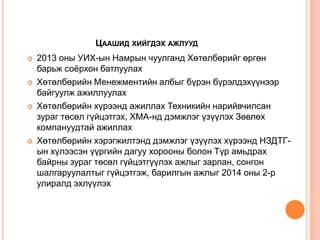 ЦААШИД ХИЙГДЭХ АЖЛУУД








2013 оны УИХ-ын Намрын чуулганд Хөтөлбөрийг өргөн
барьж соѐрхон батлуулах
Хөтөлбөрийн Менежментийн албыг бүрэн бүрэлдэхүүнээр
байгуулж ажиллуулах
Хөтөлбөрийн хүрээнд ажиллах Техникийн нарийвчилсан
зураг төсөл гүйцэтгэх, ХМА-нд дэмжлэг үзүүлэх Зөвлөх
компануудтай ажиллах
Хөтөлбөрийн хэрэгжилтэнд дэмжлэг үзүүлэх хүрээнд НЗДТГын хүлээсэн үүргийн дагуу хорооны болон Түр амьдрах
байрны зураг төсөл гүйцэтгүүлэх ажлыг зарлан, сонгон
шалгаруулалтыг гүйцэтгэж, барилгын ажлыг 2014 оны 2-р
улиралд эхлүүлэх

 