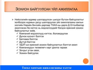 ЗОХИОН БАЙГУУЛСАН ҮЙЛ АЖИЛЛАГАА
 Нийслэлийн өдрөөр шалгаруулсан шилдэг бүтээн байгуулалтыг
холбогдох журмын дагуу шалгаруулах үйл ажиллагааны ажлын
хэсгийн Нарийн бичгийн даргаар ТХАХ-ны дарга Д.Огтонбаатар
ажилласан ба хэлтэс нь мэдээллүүдийг бэлдэн ерөнхий зохион
байгуулалтыг хийв.
 Компаний мэдээллүүд нэгтгэх, боловсруулах
 Дүгнэх хүснэгт бэлтгэх
 Батламж бэлтгэх
 Дугтуй бэлтгэх
 УДЭТ-ын ерөнхий зохион байгуулалтын бэлтгэл ажил
 Компаниудын төлөөлөгч нарт урилга тараах
 Зочдыг угтан авах,
 Зохион байгуулах

Төсөл хамтын ажиллагааны хэлтэс

 