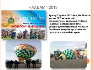 НААДАМ - 2013
Тулгар Төрийн 2222 жил, Их Монгол
Улсын 807 жилийн ойг
тохиолдуулан Үндэсний Их Баяр
наадмын хөтөлбөрийн Япон
улссын дэмжлэгтэйгээр Агаарын
бөмбөлөг хөөргөх арга хэмжээд
оролцож зохион байгуулав.

 