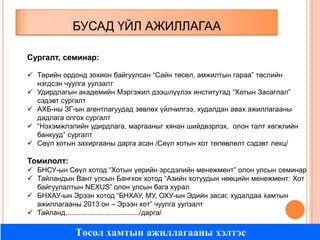 БУСАД ҮЙЛ АЖИЛЛАГАА
Сургалт, семинар:
 Төрийн ордонд зохион байгуулсан “Сайн төсөл, амжилтын гараа” төслийн
нэгдсэн чуулга уулзалт
 Удирдлагын академийн Мэргэжил дээшлүүлэх институтад “Хотын Засаглал”
сэдэвт сургалт
 АХБ-ны ЗГ-ын агентлагуудад зөвлөх үйлчилгээ, худалдан авах ажиллагааны
дадлага олгох сургалт
 “Нэхэмжлэлийн удирдлага, маргааныг хянан шийдвэрлэх, олон талт хөгжлийн
банкууд” сургалт
 Сөүл хотын захиргааны дарга асан /Сөүл хотын хот төлөвлөлт сэдэвт лекц/

Томилолт:
 БНСУ-ын Сөүл хотод “Хотын үерийн эрсдэлийн менежмент” олон улсын семинар
 Тайландын Вант улсын Бангкок хотод “Азийн хотуудын нөөцийн менежмент: Хот
байгуулалтын NEXUS” олон улсын бага хурал
 БНХАУ-ын Эрээн хотод “БНХАУ, МУ, ОХУ-ын Эдийн засаг, худалдаа хамтын
ажиллагааны 2013 он – Эрээн хот” чуулга уулзалт
 Тайланд...................................../дарга/

Төсөл хамтын ажиллагааны хэлтэс

 