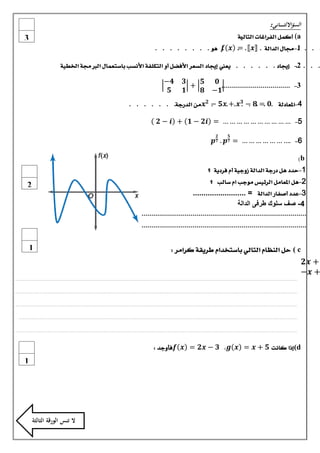 ‫السؤااللثـ ـ ـ ــاني:‬
‫‪ )a‬أكنل الفساغات التالية‬
‫:‬

‫3‬

‫. . . 1-جمال الدالة . 𝒙 . = . . ٍو . . . . . . . .‬
‫. 𝒙 𝒇 .‬
‫.‬
‫. . . . .‬

‫. . . 2.- .إجياد . . . . . . يعين إجياد الطعس األفضل أو التكلفة األىطب باضتعنال الربجمة اخلطية‬
‫.‬
‫.‬
‫𝟑‬
‫𝟓‬
‫𝟎‬
‫+‬
‫3- ...................................‬
‫𝟏‬
‫𝟏− 𝟖‬

‫𝟒−‬
‫𝟓‬

‫𝟑‬
‫4-.املعادلة .𝟎 .= .𝟖 − . 𝒙 .+.𝒙𝟓. − 𝟐 .𝒙 مً الدزدة. . . . . . .‬
‫. . .‬
‫.‬
‫.‬
‫. .‬

‫5- … … … … … … … … … … = 𝒊𝟐 − 𝟏 + 𝒊 − 𝟐‬
‫𝟓‬

‫𝟐‬

‫6- .… … … … … … … = 𝟕 𝒑 . 𝟕 𝒑‬
‫‪)b‬‬
‫1- حدد ٍل دزدة الدالة شودية أو فسدية ؟‬
‫2- ٍل املعامل السئيظ مودب او ضالب ؟‬

‫2‬

‫3-عدد أصفاز الدالة = .........................‬
‫4- صف سلوك طرفى الدالة‬
‫....................................................................................‬
‫....................................................................................‬

‫‪ ( c‬حل اليظاو التالي باضتخداو طسيقة كسامس :‬

‫+ 𝒙𝟐‬
‫+ 𝒙−‬

‫1‬

‫.........................................................................................................................................................................................................................................‬
‫.........................................................................................................................................................................................................................................‬
‫.........................................................................................................................................................................................................................................‬
‫......................................................................................................................................................................................................................................‬
‫.........................................................................................................................................................................................................................................‬

‫‪(d‬إذا كاىت 𝟓 + 𝒙 = 𝒙 𝒈، 𝟑 − 𝒙𝟐 = 𝒙 𝒇 فأودد :‬

‫1‬

‫ال تنس الورقة الثالثة‬

 