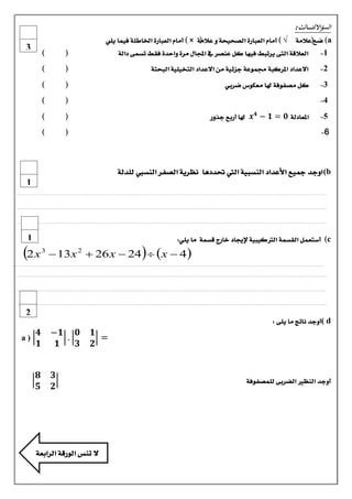 ‫السؤااللثـ ـ ـ ــالث:‬
‫‪ )a‬ضع(عالمة‬

‫√ ) أماو العبازة الصخيخة و عالمة × ) أماو العبازة اخلاطئة فينا يلي‬
‫:‬
‫(‬

‫1-‬

‫العالقة التى يستبط فيَا كل عيصس يف اجملال مسة واحدة فقط تطنى دالة‬

‫(‬

‫)‬

‫2-‬

‫االعداد املسكبة جمنوعة دصئية مً االعداد التخيلية البختة‬

‫(‬

‫)‬

‫3-‬

‫كل مصفوفة هلا معكوع ضسبي‬

‫(‬

‫)‬

‫(‬

‫)‬

‫(‬

‫)‬

‫(‬

‫3‬

‫)‬

‫4-‬
‫5-‬

‫املعادلة 𝟎 = 𝟏 − 𝟒 𝒙 هلا أزبع دروز‬

‫6-‬

‫‪ (b‬اودد مجيع األعداد اليطبية اليت حتددٍا ىظسية الصفس اليطيب للدلة‬
‫1‬
‫.........................................................................................................................................................................................................................................‬
‫.........................................................................................................................................................................................................................................‬
‫.........................................................................................................................................................................................................................................‬

‫‪ )c‬أضتعنل القطنة الرتكيبية إلجياد خازج قطنة ما يلي:‬

‫‪ 13x 2  26 x  24  x  4‬‬

‫1‬

‫3‬

‫‪2 x‬‬

‫.........................................................................................................................................................................................................................................‬
‫.........................................................................................................................................................................................................................................‬
‫.........................................................................................................................................................................................................................................‬
‫........................................................................................................................................................................................................................................‬

‫‪ ( d‬أودد ىاتج ما يلى :‬

‫أودد اليظري الضسبى للنصفوفة‬

‫2‬
‫𝟏‬
‫=‬
‫𝟐‬

‫𝟎 𝟏−‬
‫.‬
‫𝟏‬
‫𝟑‬

‫𝟒‬
‫𝟏‬

‫𝟑‬
‫𝟐‬

‫𝟖‬
‫𝟓‬

‫ال تيظ الوزقة السابعة‬

‫)‪a‬‬

 