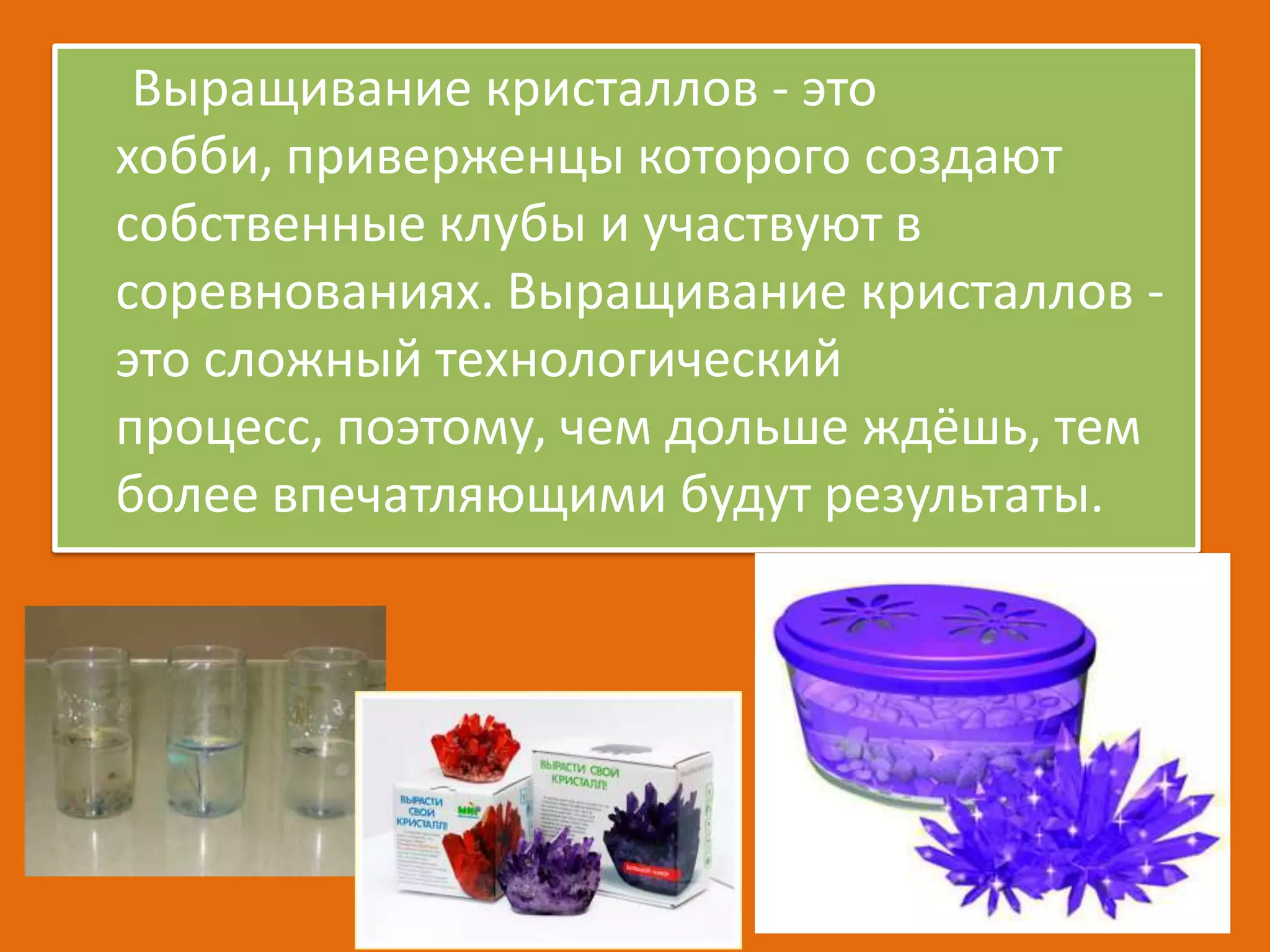 Выращивание кристаллов - это
хобби, приверженцы которого создают
собственные клубы и участвуют в
соревнованиях. Выращивание кристаллов это сложный технологический
процесс, поэтому, чем дольше ждёшь, тем
более впечатляющими будут результаты.

 