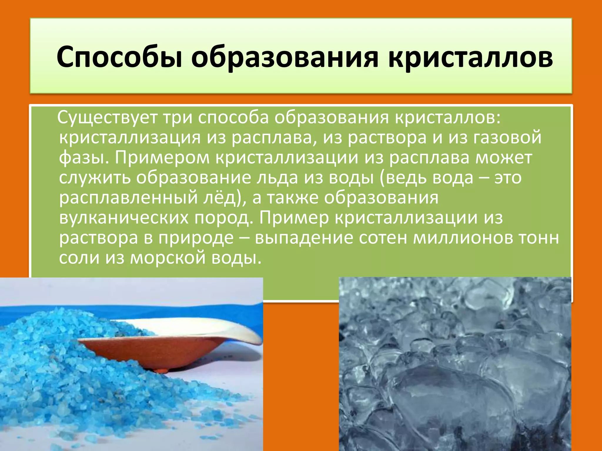 Способы образования кристаллов
Существует три способа образования кристаллов:
кристаллизация из расплава, из раствора и из газовой
фазы. Примером кристаллизации из расплава может
служить образование льда из воды (ведь вода – это
расплавленный лёд), а также образования
вулканических пород. Пример кристаллизации из
раствора в природе – выпадение сотен миллионов тонн
соли из морской воды.

 