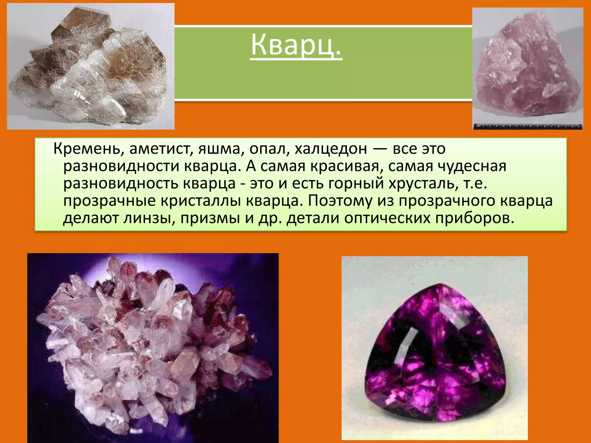 Кварц.
Кремень, аметист, яшма, опал, халцедон — все это
разновидности кварца. А самая красивая, самая чудесная
разновидность кварца - это и есть горный хрусталь, т.е.
прозрачные кристаллы кварца. Поэтому из прозрачного кварца
делают линзы, призмы и др. детали оптических приборов.

 