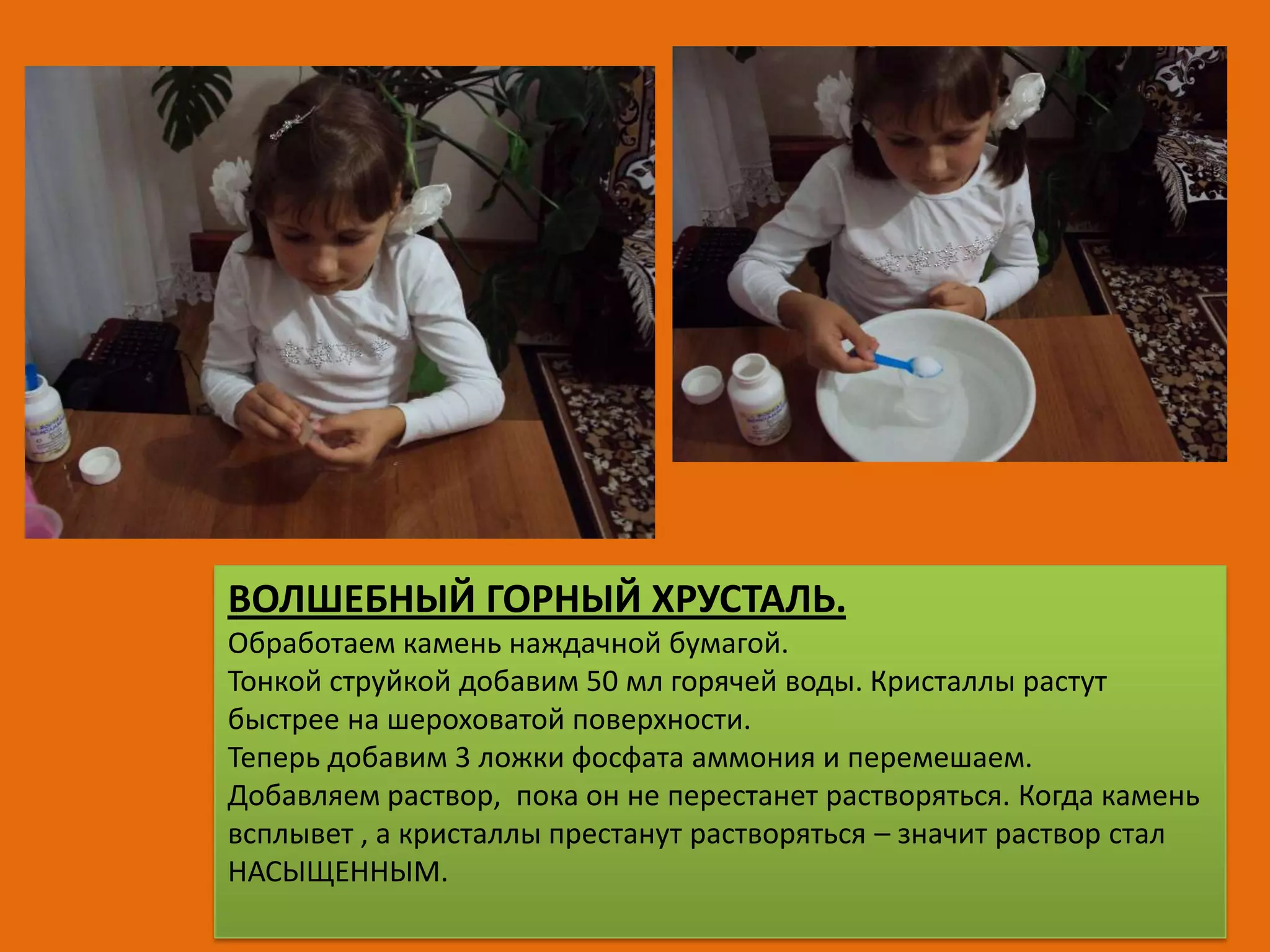 ВОЛШЕБНЫЙ ГОРНЫЙ ХРУСТАЛЬ.
Обработаем камень наждачной бумагой.
Тонкой струйкой добавим 50 мл горячей воды. Кристаллы растут
быстрее на шероховатой поверхности.
Теперь добавим 3 ложки фосфата аммония и перемешаем.
Добавляем раствор, пока он не перестанет растворяться. Когда камень
всплывет , а кристаллы престанут растворяться – значит раствор стал
НАСЫЩЕННЫМ.

 