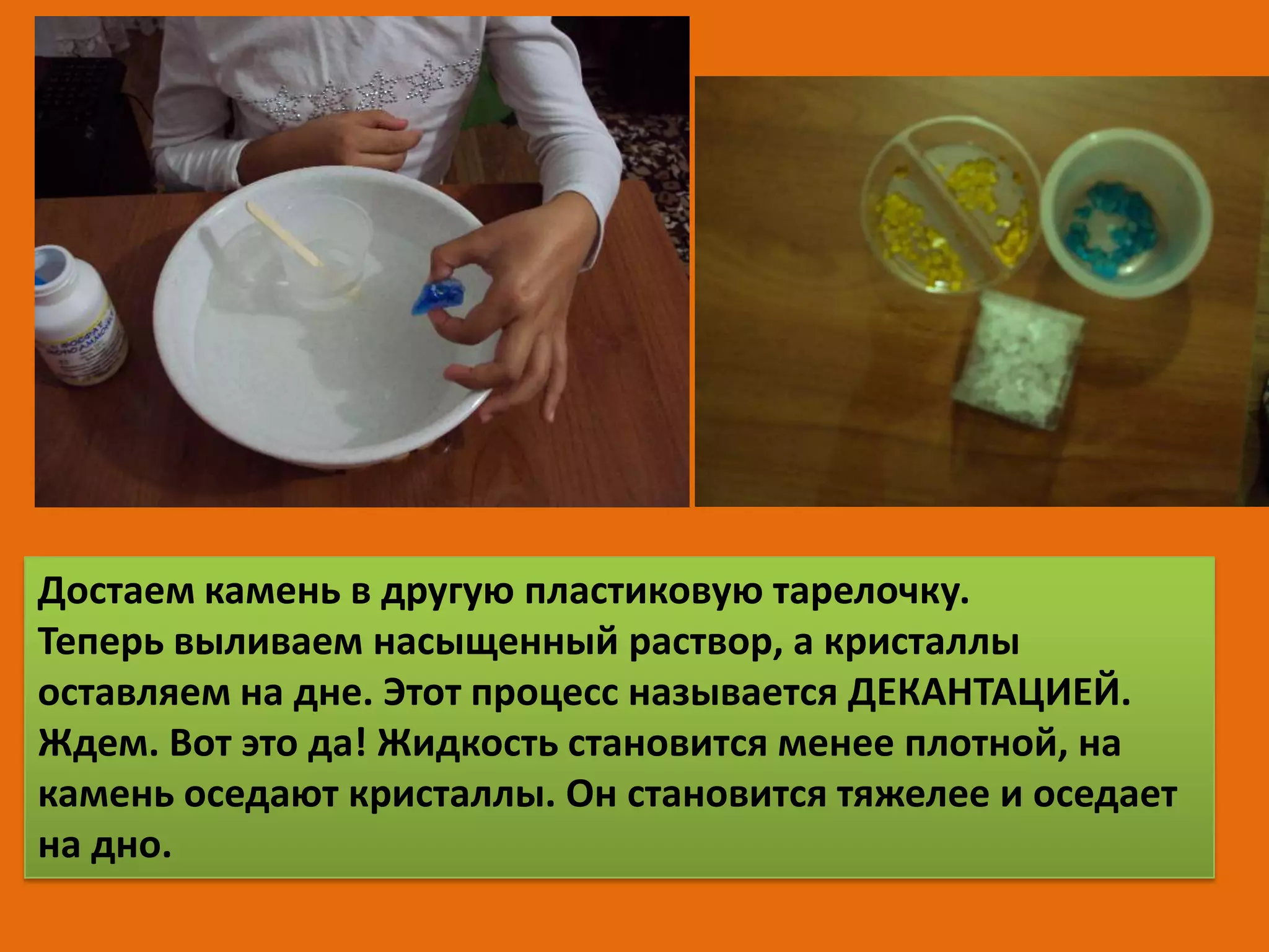 Достаем камень в другую пластиковую тарелочку.
Теперь выливаем насыщенный раствор, а кристаллы
оставляем на дне. Этот процесс называется ДЕКАНТАЦИЕЙ.
Ждем. Вот это да! Жидкость становится менее плотной, на
камень оседают кристаллы. Он становится тяжелее и оседает
на дно.

 