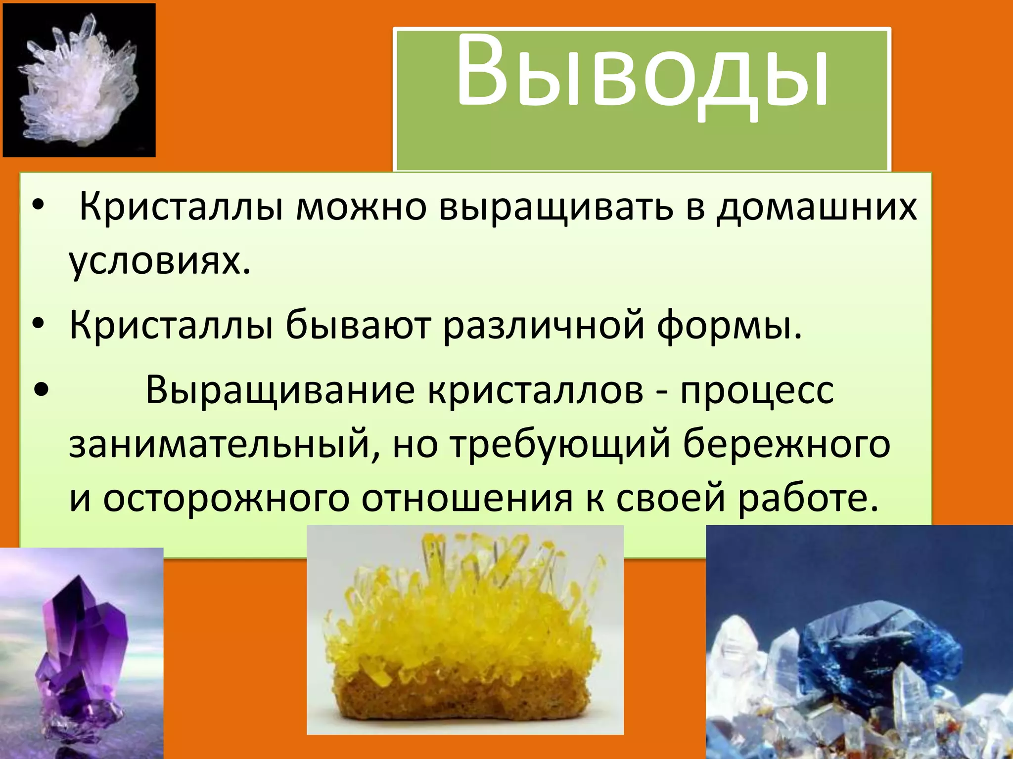Выводы
• Кристаллы можно выращивать в домашних
условиях.
• Кристаллы бывают различной формы.
•
Выращивание кристаллов - процесс
занимательный, но требующий бережного
и осторожного отношения к своей работе.

 