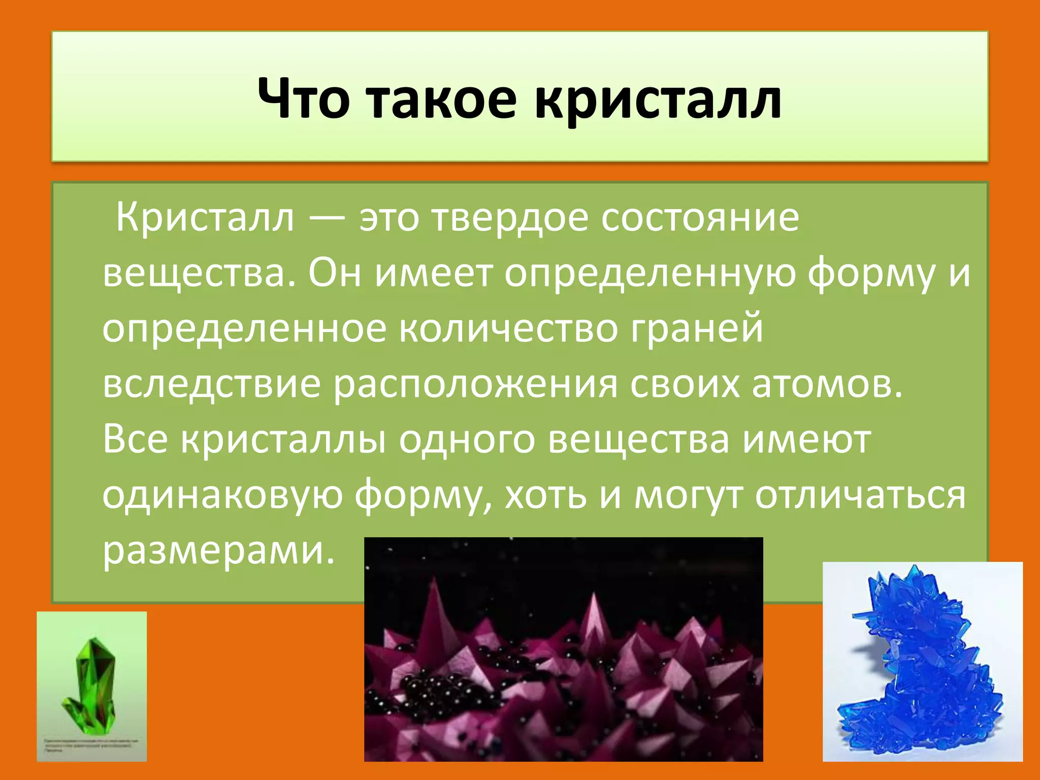 Что такое кристалл
Кристалл — это твердое состояние
вещества. Он имеет определенную форму и
определенное количество граней
вследствие расположения своих атомов.
Все кристаллы одного вещества имеют
одинаковую форму, хоть и могут отличаться
размерами.

 