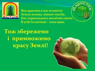 Яка красива в нас планета!
Земля зелена, ніжно-голуба.
Нас переконують космічні злети:
В усій Галактиці – така одна.

Тож збережемо
і примножимо
красу Землі!

 
