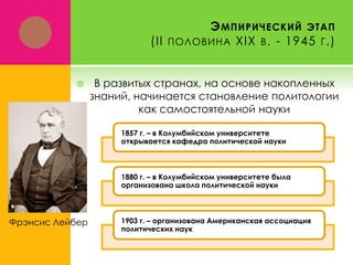 Э МПИРИЧЕСКИЙ ЭТАП
(II ПОЛОВИНА XIX В . - 1945 Г .)



В развитых странах, на основе накопленных
знаний, начинается становление политологии
как самостоятельной науки
1857 г. – в Колумбийском университете
открывается кафедра политической науки

1880 г. – в Колумбийском университете была
организована школа политической науки

Фрэнсис Лейбер

1903 г. – организована Американская ассоциация
политических наук

 