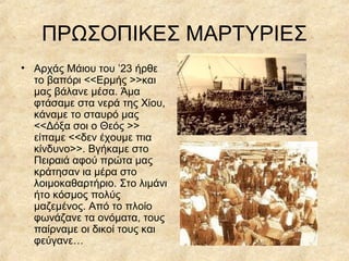 ΠΡΩΣΟΠΙΚΕΣ ΜΑΡΤΥΡΙΕΣ
• Αρχάς Μάιου του ’23 ήρθε
το βαπόρι <<Ερμής >>και
μας βάλανε μέσα. Άμα
φτάσαμε στα νερά της Χίου,
κάναμε το σταυρό μας
<<Δόξα σοι ο Θεός >>
είπαμε <<δεν έχουμε πια
κίνδυνο>>. Βγήκαμε στο
Πειραιά αφού πρώτα μας
κράτησαν ια μέρα στο
λοιμοκαθαρτήριο. Στο λιμάνι
ήτο κόσμος πολύς
μαζεμένος. Από το πλοίο
φωνάζανε τα ονόματα, τους
παίρναμε οι δικοί τους και
φεύγανε…

 