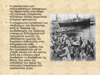 •

Η εγκατάσταση των
ελληνορθόδοξων προσφύγων
της Μικρά Ασίας στα εδάφη
της ελληνικής επικράτειας
αποτέλεσε προϊόν σημαντικού
ιστορικού φαινομένου
• Η υποχρεωτική ανταλλαγή των
πληθυσμών που θεσπίστηκε
κατά τη διάρκεια της
συνδιάσκεψης της Λοζάννης
επικύρωσε διπλωματικά ένα
πραγματικό γεγονός της
αδιάλλακτης εμμονής του
Κεμαλικού καθεστώτος στην
απομάκρυνση κάθε
πληθυσμιακής ομάδας που
δεν προσφέρονταν για να
ετάχθη εθνικά στο νέο κράτος.
Αλλά και η έλληνες είχαν
διεκδικήσει τη διασφάλιση της
θέσης τους μέσω της
επέκτασης των ορίων της
ελληνικής επικράτειας στο
μικρασιατικό χώρο.

 