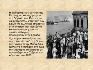 •

Η διαδοχική ενσωμάτωση της
Επτανήσου και της ηπείρου
στη διάρκεια του 19ου αιωνα,
και η περαιτέρω επέκταση των
ορίων της ελληνικής επικρατείς
στην Ήπειρο, την Μακεδονία
και το ευρύτερο χώρο του
αιγαίου πελάγους
προσέδωσαν στην Ελλάδα.
• Ο,τι σημαντικό απέμενε από
την τελευταία αυτή στη Θράκη,
τον Πόντο και την Μικρά Ασία
έμελλε να περιληφθεί στα όρια
την ελεύθερης επικράτειας με
την συνθήκη των Σεβρών τον
Αύγουστο του 1920.

 