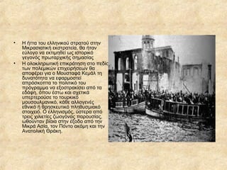 •

•

Η ήττα του ελληνικού στρατού στην
Μικρασιατική εκστρατεία, θα ήταν
εύλογο να εκτιμηθεί ως ιστορικό
γεγονός πρωταρχικής σημασίας
Η ολοκληρωτική επικράτηση στο πεδίο
των πολεμικών επιχειρήσεων θα
αποφέρει για ο Μουσταφά Κεμάλ τη
δυνατότητα να εφαρμοστεί
απρόσκοπτα το πολιτικό του
πρόγραμμα να εξοστρακίσει από τα
εδάφη, όπου έστω και σχετικά
υπερτερούσε το τουρκικό
μουσουλμανικό, κάθε αλλογενές
εθνικό ή θρησκευτικό πληθυσμιακό
στοιχειό. Ο ελληνισμός, ύστερα από
τρεις χιλιετίες ζωογόνας παρουσίας,
ωθούνταν βίαια στην έξοδο από την
Μικρά Ασία, τον Πόντο ακόμη και την
Ανατολική Θράκη.

 