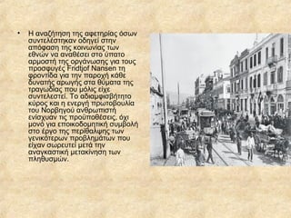 •

Η αναζήτηση της αφετηρίας όσων
συντελέστηκαν οδηγεί στην
απόφαση της κοινωνίας των
εθνών να αναθέσει στο ύπατο
αρμοστή της οργάνωσης για τους
προσφυγές Fridtjof Nansen τη
φροντίδα για την παροχή κάθε
δυνατής αρωγής στα θύματα της
τραγωδίας που μόλις είχε
συντελεστεί. Το αδιαμφισβήτητο
κύρος και η ενεργή πρωτοβουλία
του Νορβηγού ανθρωπιστή
ενίσχυαν τις προϋποθέσεις, όχι
μονό για εποικοδομητική συμβολή
στο έργο της περίθαλψης των
γενικότερων προβλημάτων που
είχαν σωρευτεί μετά την
αναγκαστική μετακίνηση των
πληθυσμών.

 