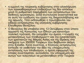 • η εμμονή της τουρκικής κυβέρνησης στην ολοκλήρωση
των προκαθορισμένων επιδιώξεων της δεν απέκλειε
μονό τη ρυθμιστική παρέμβαση των εκπρόσωπων του
διεθνούς οργανισμού, αλλά συντελούσε ανασταλτικά και
σε αυτή την ευόδωση του έργου της διαμεσολάβησης και
της αρωγής. Τότε εκδηλώθηκε η πρωτοβουλία του
ειδικού εκπροσώπου της ελληνικής κυβέρνησης
Ελευθερίου Βενιζέλου.
• Ο Βενιζέλος θα υποβάλει στις 13 Οκτώβριου στον ύπατο
αρμοστή της Κοινωνίας των Εθνών μια καινοτόμο
πολιτική πρόταση. Θα εισηγηθεί την άμεση <<έναρξη της
μετακινήσεως των πληθυσμών>> και την εγκατάσταση
των χριστιανών της Μικράς Ασίας και της Θράκης στα
οικήματα των 350000 Τούρκων που διαβίωναν ακόμη
στην Ελλάδα. Κατά συνέπεια, ο Έλληνας εκπρόσωπος
έσπευδε να υιοθετήσει την ιδέα της υποχρεωτικής
ανταλλαγής των πληθυσμών, η άμεση εφαρμογή της
οποίας συνεπαγόταν, αυτονόητα, την υποχρέωση και
αυτών των τελευταίων να μετακινηθούν στην Τουρκία

 