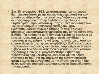 • Στις 30 Ιανουαρίου 1923, ως αποτέλεσμα των επίμονων
διαπραγματεύσεων με την ουσιαστική συμμετοχή και των
λοιπών συνέδρων θα υπογραφεί στη Λωζάννη η σχετική
διμερής συμφωνία από την Ελλάδα και την Τουρκία.
Συγκεκριμένα, προβλεπόταν η υποχρεωτική ανταλλαγή των
Τούρκων υπηκόων ορθόδοξης πίστης που ήταν
εγκατεστημένοι σε τουρκικό έδαφος με τους Έλληνες
υπηκόους μουσουλμανικής θρησκείας που κατοικούσαν στην
Ελλάδα. Τα πρόσωπα αυτά δεν είχαν εφεξής το δικαίωμα να
επιστρέπσουν στη γενέτειρά τους χωρίς την άδεια της
τουρκικής ή της ελληνικής κυβέρνησης, αντίστοιχα. Από τον
κανόνα εξαιρούνταν, αφενός οι ορθόδοξοι Έλληνες κάτοικοι
της Κωνσταντινούπολης και των δύο παρακείμενων νησιών
Ίμβρου και Τενέδου και αφετέρου οι μουσουλμάνοι κάτοικοι
της δυτικής Θράκης. Η μακροπρόθεσμη έκβαση της
προσπάθειας του Ελευθέριου Βενιζέλου και του Κεμάλ
Ατατούρκ το 1930 για την παγίωση της ελληνοτουρκικής
φιλίας εύλογα θα συναρτηθεί με την αποχή του ενός ή του
άλλου κράτους από κάθε ενέργεια ικανή να διαταράξει αυτή
την ισορροπία.

 