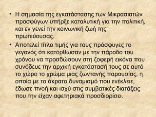 • Η σημασία της εγκατάστασης των Μικρασιατών
προσφύγων υπήρξε καταλυτική για την πολιτική,
και εν γενεί την κοινωνική ζωή της
πρωτεύουσας.
• Αποτελεί τίτλο τιμής για τους πρόσφυγες το
γεγονός ότι κατόρθωσαν με την πάροδο του
χρόνου να προσδώσουν στη ζοφερή εικόνα που
συνόδευε την αρχική εγκατάστασή τους σε αυτό
το χώρο το χρώμα μιας ζωντανής παρουσίας, η
οποία με το άκρατο δυναμισμό που ενέκλειε,
έδωσε πνοή και ισχύ στις συμβατικές διατάξεις
που την είχαν αφετηριακά προσδιορίσει.

 
