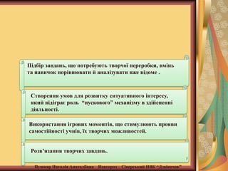 Підбір завдань, що потребують творчої переробки, вмінь
та навичок порівнювати й аналізувати вже відоме .

Створення умов для розвитку ситуативного інтересу,
який відіграє роль “пускового” механізму в здійсненні
діяльності.
Використання ігрових моментів, що стимулюють прояви
самостійності учнів, їх творчих можливостей.
Розв’язання творчих завдань.
7

Пушкар Наталія Анатоліївна Новгород – Сіверський НВК “Дзвіночок”

 