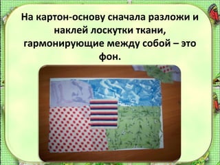 На картон-основу сначала разложи и
наклей лоскутки ткани,
гармонирующие между собой – это
фон.

 