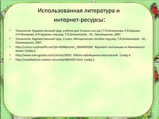 Использованная литература и
интернет-ресурсы:
•
•
•
•
•

Технология. Художественный труд: учебник для 3 класса нач.шк./ Т.Я.Шпикалова, Л.В.Ершова,
Н.Р.Макарова, А.Н.Щирова; под ред. Т.Я.Шпикаловой, - М., Просвещение, 2007.
Технология. Художественный труд. 3 класс. Методическое пособие под ред. Т.Я.Шпикаловой, - М.,
Просвещение, 2007.
http://ruturu.ru/photoPlc.xml?plc=694&pictid=_ARWKKZQDC Фрагмент экспозиции из Ивановского
музея. Слайд 4.
http://www.vokrugsveta.ru/vs/article/2835/ Работа набойщиков в мастерской. Слайд 4.
http://razdelkpb.biz-market.ru/number8961035.html слайд 3.

 