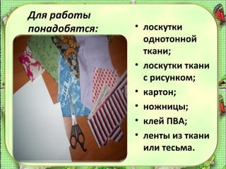 Для работы
понадобятся:

• лоскутки
однотонной
ткани;
• лоскутки ткани
с рисунком;
• картон;
• ножницы;
• клей ПВА;
• ленты из ткани
или тесьма.

 