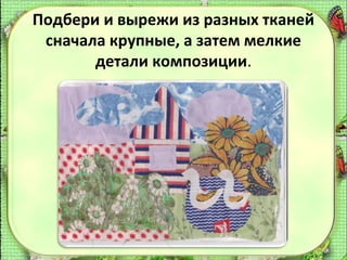Подбери и вырежи из разных тканей
сначала крупные, а затем мелкие
детали композиции.

 