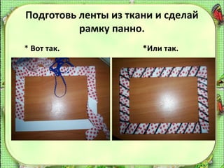 Подготовь ленты из ткани и сделай
рамку панно.
* Вот так.

*Или так.

 