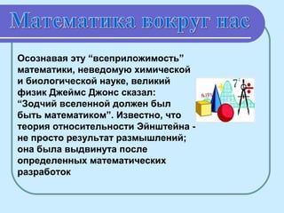 Осознавая эту “всеприложимость”
математики, неведомую химической
и биологической науке, великий
физик Джеймс Джонс сказал:
“Зодчий вселенной должен был
быть математиком”. Известно, что
теория относительности Эйнштейна не просто результат размышлений;
она была выдвинута после
определенных математических
разработок

 