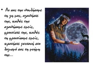 •  Αν σας την πουλήσομε
τη γη μας, αγαπήστε
την, καθώς την
αγαπήσαμε εμείς,
φροντίστε την, καθώς
τη φροντίσαμε εμείς,
κρατήστε ζωντανή στο
λογισμό σας τη μνήμη
της...

 