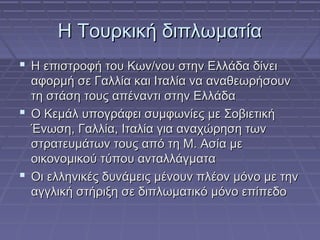 Η Τουρκική διπλωματία
 Η επιστροφή του Κων/νου στην Ελλάδα δίνει
αφορμή σε Γαλλία και Ιταλία να αναθεωρήσουν
τη στάση τους απέναντι στην Ελλάδα
 Ο Κεμάλ υπογράφει συμφωνίες με Σοβιετική
Ένωση, Γαλλία, Ιταλία για αναχώρηση των
στρατευμάτων τους από τη Μ. Ασία με
οικονομικού τύπου ανταλλάγματα
 Οι ελληνικές δυνάμεις μένουν πλέον μόνο με την
αγγλική στήριξη σε διπλωματικό μόνο επίπεδο

 