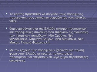  Το κράτος προσπαθεί να στεγάσει τους πρόσφυγες

παρέχοντάς τους σπίτια και μοιράζοντάς τους εθνικές
γαίες

 δημιουργούνται ανά την Ελλάδα οικισμοί προσφυγικοί

και προσφυγικές συνοικίες που παίρνουν τις ονομασίες
των «χαμένων πατρίδων»: Νέα Σμύρνη, Νέα
Φιλαδέλφεια, Καμμένα Βούρλα, Νέα Μουδανιά, Νέα
Μάκρη, Παλαιά Φώκαια κλπ.

 Με τον ερχομό των προσφύγων χτίζονται για πρώτη

φορά στην Ελλάδα οι πρώτες πολυκατοικίες,
προκειμένου να στεγάσουν σε λίγο χώρο περισσότερες
οικογένειες.

 