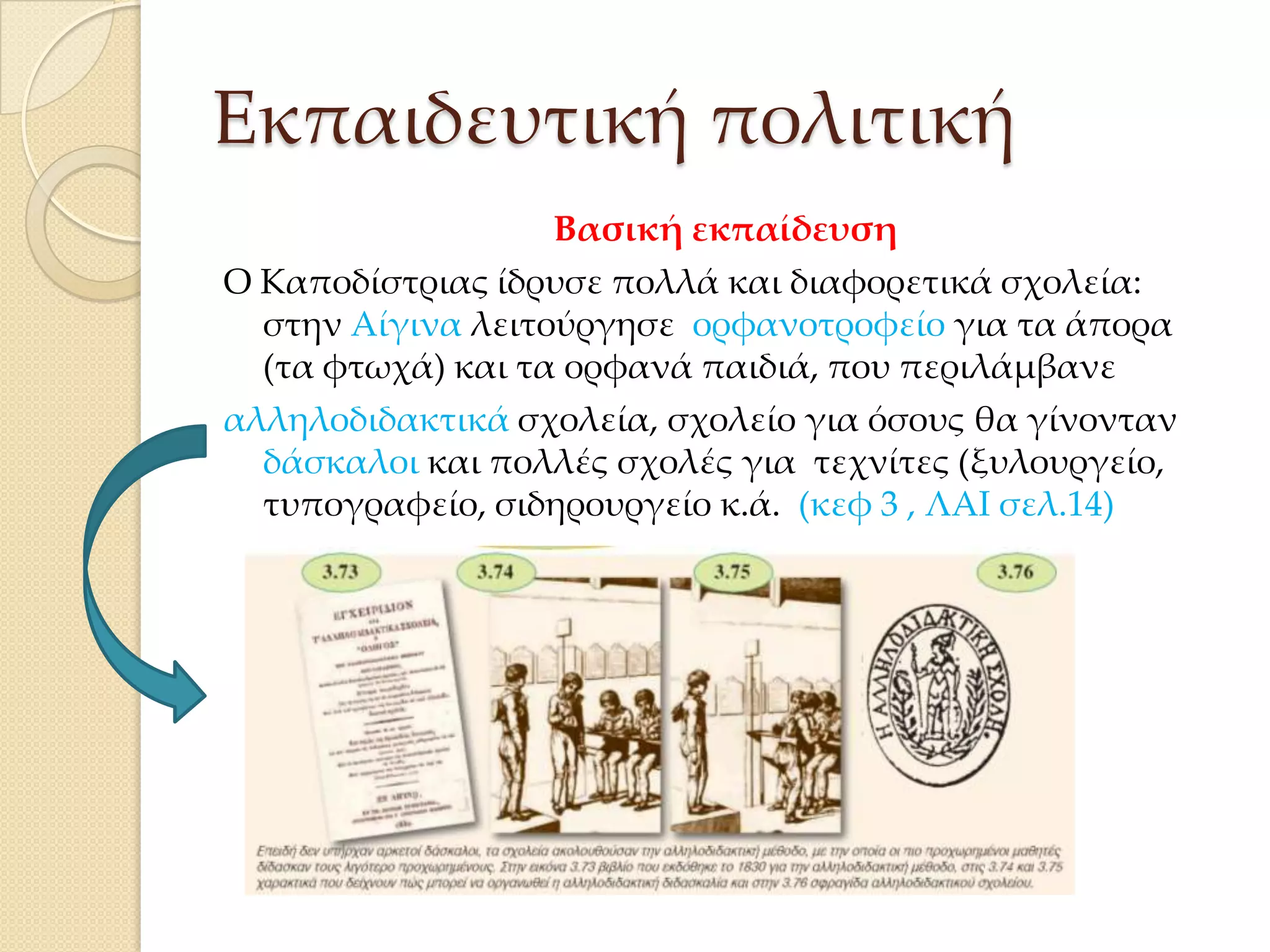 Εκπαιδευτική πολιτική
Βασική εκπαίδευση
Ο Καποδίστριας ίδρυσε πολλά και διαφορετικά σχολεία:
στην Αίγινα λειτούργησε ορφανοτροφείο για τα άπορα
(τα φτωχά) και τα ορφανά παιδιά, που περιλάμβανε
αλληλοδιδακτικά σχολεία, σχολείο για όσους θα γίνονταν
δάσκαλοι και πολλές σχολές για τεχνίτες (ξυλουργείο,
τυπογραφείο, σιδηρουργείο κ.ά. (κεφ 3 , ΛΑΙ σελ.14)

 