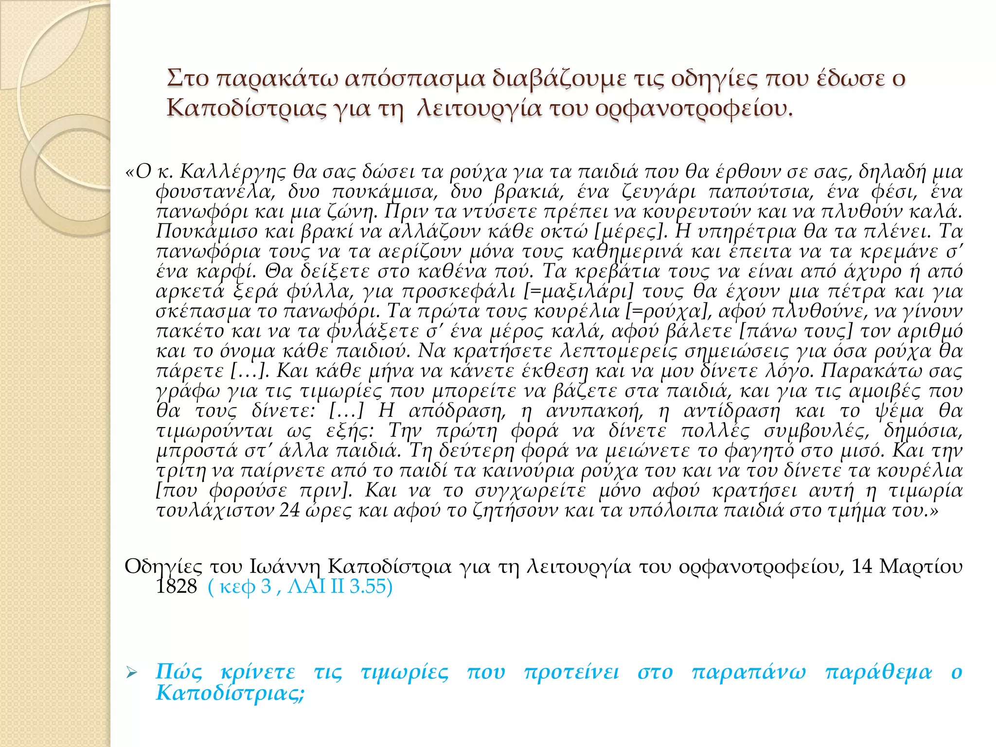 ΢το παρακάτω απόσπασμα διαβάζουμε τις οδηγίες που έδωσε ο
Καποδίστριας για τη λειτουργία του ορφανοτροφείου.
«Ο κ. Καλλέργης θα σας δώσει τα ρούχα για τα παιδιά που θα έρθουν σε σας, δηλαδή μια
φουστανέλα, δυο πουκάμισα, δυο βρακιά, ένα ζευγάρι παπούτσια, ένα φέσι, ένα
πανωφόρι και μια ζώνη. Πριν τα ντύσετε πρέπει να κουρευτούν και να πλυθούν καλά.
Πουκάμισο και βρακί να αλλάζουν κάθε οκτώ *μέρες+. Η υπηρέτρια θα τα πλένει. Σα
πανωφόρια τους να τα αερίζουν μόνα τους καθημερινά και έπειτα να τα κρεμάνε σ’
ένα καρφί. Θα δείξετε στο καθένα πού. Σα κρεβάτια τους να είναι από άχυρο ή από
αρκετά ξερά φύλλα, για προσκεφάλι *=μαξιλάρι+ τους θα έχουν μια πέτρα και για
σκέπασμα το πανωφόρι. Σα πρώτα τους κουρέλια *=ρούχα+, αφού πλυθούνε, να γίνουν
πακέτο και να τα φυλάξετε σ’ ένα μέρος καλά, αφού βάλετε *πάνω τους+ τον αριθμό
και το όνομα κάθε παιδιού. Να κρατήσετε λεπτομερείς σημειώσεις για όσα ρούχα θα
πάρετε […]. Και κάθε μήνα να κάνετε έκθεση και να μου δίνετε λόγο. Παρακάτω σας
γράφω για τις τιμωρίες που μπορείτε να βάζετε στα παιδιά, και για τις αμοιβές που
θα τους δίνετε: […] Η απόδραση, η ανυπακοή, η αντίδραση και το ψέμα θα
τιμωρούνται ως εξής: Σην πρώτη φορά να δίνετε πολλές συμβουλές, δημόσια,
μπροστά στ’ άλλα παιδιά. Ση δεύτερη φορά να μειώνετε το φαγητό στο μισό. Και την
τρίτη να παίρνετε από το παιδί τα καινούρια ρούχα του και να του δίνετε τα κουρέλια
*που φορούσε πριν+. Και να το συγχωρείτε μόνο αφού κρατήσει αυτή η τιμωρία
τουλάχιστον 24 ώρες και αφού το ζητήσουν και τα υπόλοιπα παιδιά στο τμήμα του.»
Οδηγίες του Ιωάννη Καποδίστρια για τη λειτουργία του oρφανοτροφείου, 14 Μαρτίου
1828 ( κεφ 3 , ΛΑΙ ΙΙ 3.55)



Πώς κρίνετε τις τιμωρίες που προτείνει στο παραπάνω παράθεμα ο
Καποδίστριας;

 