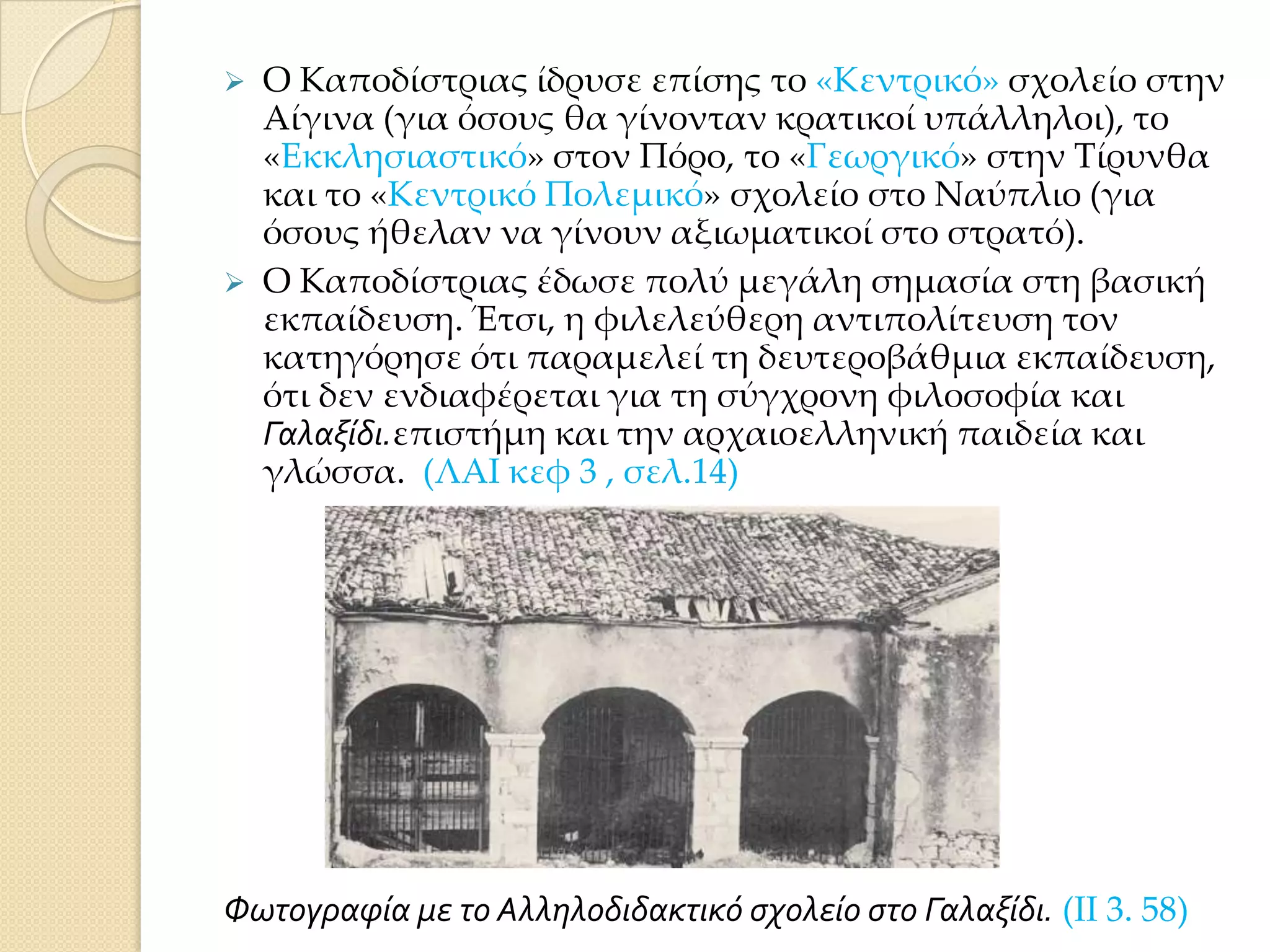



Ο Καποδίστριας ίδρυσε επίσης το «Κεντρικό» σχολείο στην
Αίγινα (για όσους θα γίνονταν κρατικοί υπάλληλοι), το
«Εκκλησιαστικό» στον Πόρο, το «Γεωργικό» στην Σίρυνθα
και το «Κεντρικό Πολεμικό» σχολείο στο Ναύπλιο (για
όσους ήθελαν να γίνουν αξιωματικοί στο στρατό).
Ο Καποδίστριας έδωσε πολύ μεγάλη σημασία στη βασική
εκπαίδευση. Έτσι, η φιλελεύθερη αντιπολίτευση τον
κατηγόρησε ότι παραμελεί τη δευτεροβάθμια εκπαίδευση,
ότι δεν ενδιαφέρεται για τη σύγχρονη φιλοσοφία και
Γαλαξύδι.επιστήμη και την αρχαιοελληνική παιδεία και
γλώσσα. (ΛΑΙ κεφ 3 , σελ.14)

Φωτογραφύα με το Αλληλοδιδακτικό ςχολεύο ςτο Γαλαξύδι. (ΙΙ 3. 58)

 