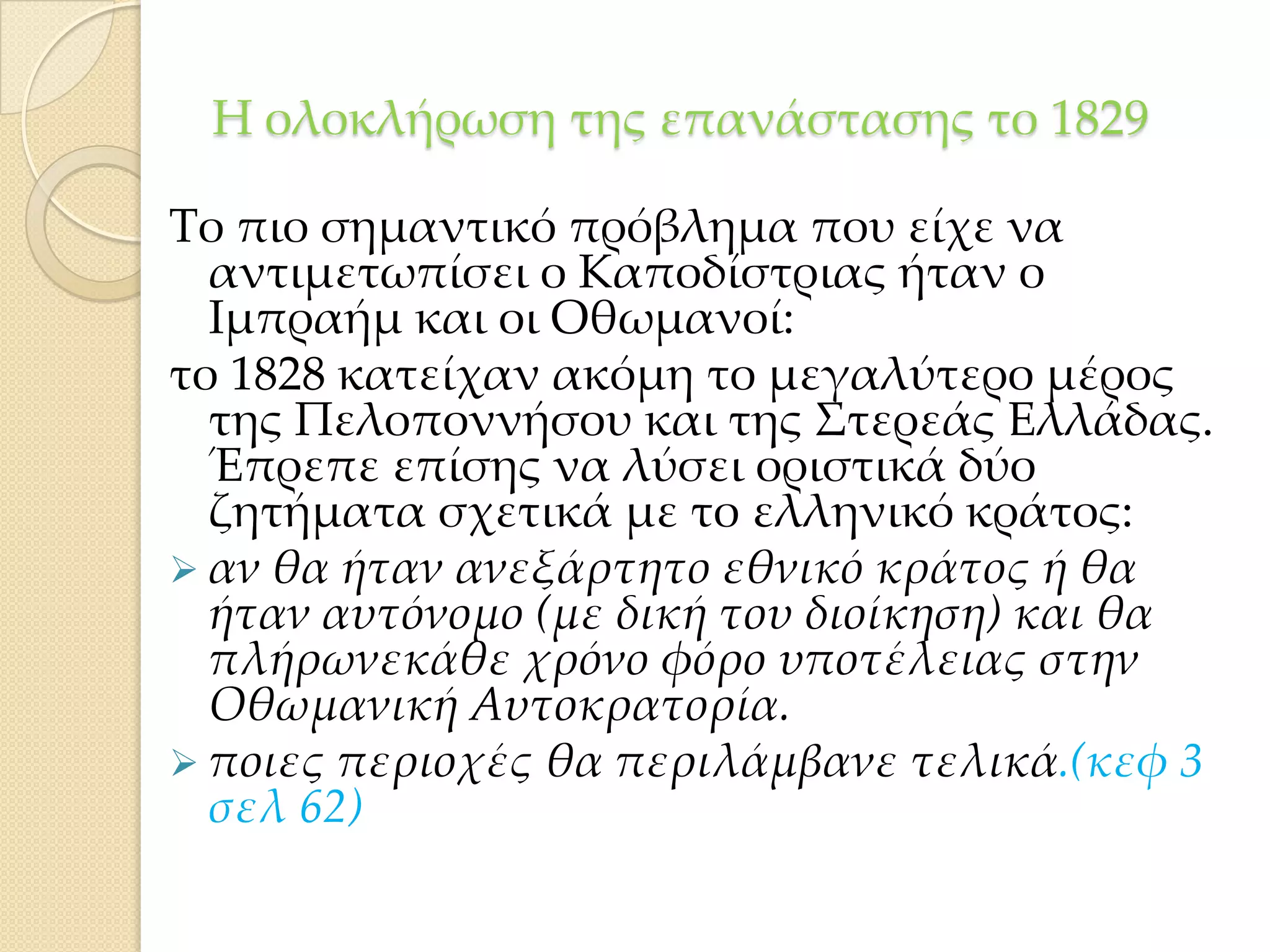Η ολοκλήρωση της επανάστασης το 1829
Σο πιο σημαντικό πρόβλημα που είχε να
αντιμετωπίσει ο Καποδίστριας ήταν ο
Ιμπραήμ και οι Οθωμανοί:
το 1828 κατείχαν ακόμη το μεγαλύτερο μέρος
της Πελοποννήσου και της ΢τερεάς Ελλάδας.
Έπρεπε επίσης να λύσει οριστικά δύο
ζητήματα σχετικά με το ελληνικό κράτος:
 αν θα ήταν ανεξάρτητο εθνικό κράτος ή θα
ήταν αυτόνομο (με δική του διοίκηση) και θα
πλήρωνεκάθε χρόνο φόρο υποτέλειας στην
Οθωμανική Αυτοκρατορία.
 ποιες περιοχές θα περιλάμβανε τελικά.(κεφ 3
σελ 62)

 