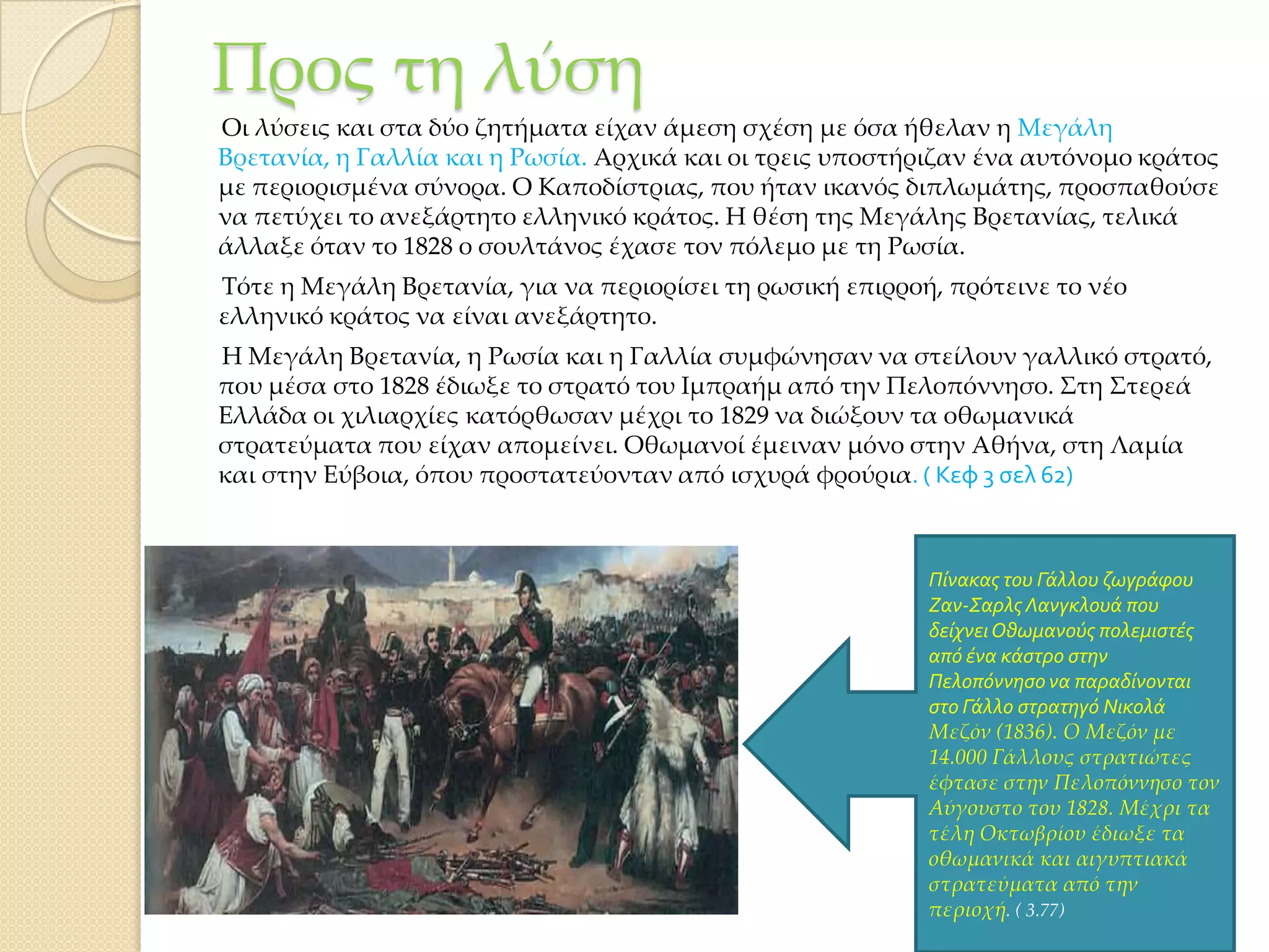 Προς τη λύση
Οι λύσεις και στα δύο ζητήματα είχαν άμεση σχέση με όσα ήθελαν η Μεγάλη
Βρετανία, η Γαλλία και η Ρωσία. Αρχικά και οι τρεις υποστήριζαν ένα αυτόνομο κράτος
με περιορισμένα σύνορα. Ο Καποδίστριας, που ήταν ικανός διπλωμάτης, προσπαθούσε
να πετύχει το ανεξάρτητο ελληνικό κράτος. Η θέση της Μεγάλης Βρετανίας, τελικά
άλλαξε όταν το 1828 ο σουλτάνος έχασε τον πόλεμο με τη Ρωσία.
Σότε η Μεγάλη Βρετανία, για να περιορίσει τη ρωσική επιρροή, πρότεινε το νέο
ελληνικό κράτος να είναι ανεξάρτητο.
Η Μεγάλη Βρετανία, η Ρωσία και η Γαλλία συμφώνησαν να στείλουν γαλλικό στρατό,
που μέσα στο 1828 έδιωξε το στρατό του Ιμπραήμ από την Πελοπόννησο. ΢τη ΢τερεά
Ελλάδα οι χιλιαρχίες κατόρθωσαν μέχρι το 1829 να διώξουν τα οθωμανικά
στρατεύματα που είχαν απομείνει. Οθωμανοί έμειναν μόνο στην Αθήνα, στη Λαμία
και στην Εύβοια, όπου προστατεύονταν από ισχυρά φρούρια. ( Κεφ 3 σελ 62)

Πύνακασ του Γϊλλου ζωγρϊφου
Ζαν-Σαρλσ Λανγκλουϊ που
δεύχνει Οθωμανούσ πολεμιςτϋσ
από ϋνα κϊςτρο ςτην
Πελοπόννηςο να παραδύνονται
ςτο Γϊλλο ςτρατηγό Νικολϊ
Μεζόν (1836). Ο Μεζόν με
14.000 Γάλλους στρατιώτες
έφτασε στην Πελοπόννησο τον
Αύγουστο του 1828. Μέχρι τα
τέλη Οκτωβρίου έδιωξε τα
οθωμανικά και αιγυπτιακά
στρατεύματα από την
περιοχή. ( 3.77)

 