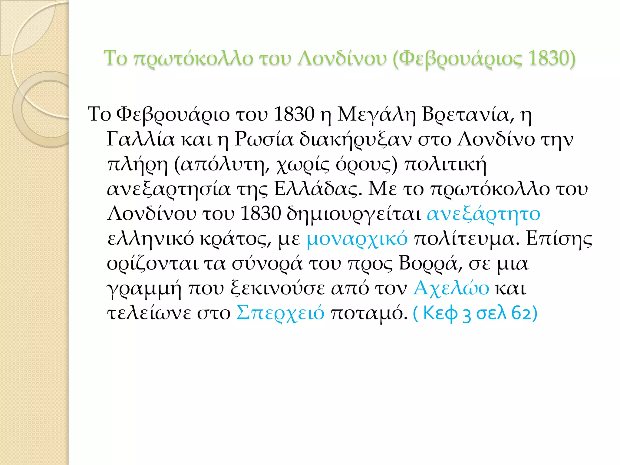 Σο πρωτόκολλο του Λονδίνου (Υεβρουάριος 1830)
Σο Υεβρουάριο του 1830 η Μεγάλη Βρετανία, η
Γαλλία και η Ρωσία διακήρυξαν στο Λονδίνο την
πλήρη (απόλυτη, χωρίς όρους) πολιτική
ανεξαρτησία της Ελλάδας. Με το πρωτόκολλο του
Λονδίνου του 1830 δημιουργείται ανεξάρτητο
ελληνικό κράτος, με μοναρχικό πολίτευμα. Επίσης
ορίζονται τα σύνορά του προς Βορρά, σε μια
γραμμή που ξεκινούσε από τον Αχελώο και
τελείωνε στο ΢περχειό ποταμό. ( Κεφ 3 σελ 62)

 